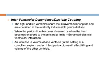  Inter-Ventricular Dependence/Diastolic Coupling
 The right and left ventricles share the intraventricular septum and
are contained in the relatively indistensible pericardial sac
 When the pericardium becomes diseased or when the heart
becomes enlarged to the pericardial limits > Enhanced diastolic
ventricular interaction
 An increase in volume of one ventricle (in the setting of a
compliant septum and an intact pericardium) will affect filling and
volume of the other ventricle.
 