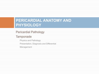 Pericardial Pathology
Tamponade
Physics and Pathology
Presentation, Diagnosis and Differential
Management
PERICARDIAL ANATOMY AND
PHYSIOLOGY
 