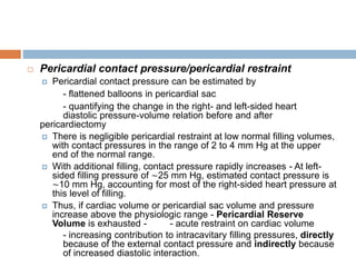  Pericardial contact pressure/pericardial restraint
 Pericardial contact pressure can be estimated by
- flattened balloons in pericardial sac
- quantifying the change in the right- and left-sided heart
diastolic pressure-volume relation before and after
pericardiectomy
 There is negligible pericardial restraint at low normal filling volumes,
with contact pressures in the range of 2 to 4 mm Hg at the upper
end of the normal range.
 With additional filling, contact pressure rapidly increases - At left-
sided filling pressure of ∼25 mm Hg, estimated contact pressure is
∼10 mm Hg, accounting for most of the right-sided heart pressure at
this level of filling.
 Thus, if cardiac volume or pericardial sac volume and pressure
increase above the physiologic range - Pericardial Reserve
Volume is exhausted - - acute restraint on cardiac volume
- increasing contribution to intracavitary filling pressures, directly
because of the external contact pressure and indirectly because
of increased diastolic interaction.
 