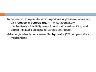 In pericardial tamponade, as intrapericardial pressure increases,
an increase in venous return (1st compensatory
mechanism) will initially serve to maintain cardiac filling and
prevent diastolic collapse of cardiac chambers.
Adrenergic stimulation causes Tachycardia (2nd compensatory
mechanism)
 