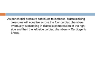 As pericardial pressure continues to increase, diastolic filling
pressures will equalize across the four cardiac chambers,
eventually culminating in diastolic compression of the right
side and then the left-side cardiac chambers – Cardiogenic
Shock!
 