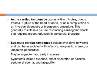  Acute cardiac tamponade occurs within minutes, due to
trauma, rupture of the heart or aorta, or as a complication of
an invasive diagnostic or therapeutic procedure. This
generally results in a picture resembling cardiogenic shock
that requires urgent reduction in pericardial pressure
 Subacute cardiac tamponade occurs over days to weeks
and can be associated with infective, neoplastic, uremic, or
idiopathic pericarditis.
Maybe asymptomatic early in course.
Symptoms include dyspnea, chest discomfort or fullness,
peripheral edema, and fatigability.
 