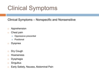 Clinical Symptoms
Clinical Symptoms – Nonspecific and Nonsensitive
 Apprehension
 Chest pain
 Oppressive precordial
 Positional
 Dyspnea
 Dry Cough
 Hoarseness
 Dysphagia
 Singultus
 Early Satiety, Nausea, Abdominal Pain
 