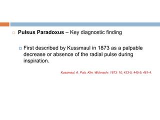  Pulsus Paradoxus – Key diagnostic finding
 First described by Kussmaul in 1873 as a palpable
decrease or absence of the radial pulse during
inspiration.
Kussmaul, A. Puls. Klin. Wchnschr. 1873: 10, 433-5, 445-9, 461-4.
 