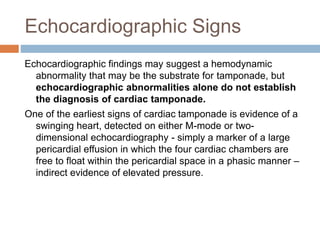 Echocardiographic Signs
Echocardiographic findings may suggest a hemodynamic
abnormality that may be the substrate for tamponade, but
echocardiographic abnormalities alone do not establish
the diagnosis of cardiac tamponade.
One of the earliest signs of cardiac tamponade is evidence of a
swinging heart, detected on either M-mode or two-
dimensional echocardiography - simply a marker of a large
pericardial effusion in which the four cardiac chambers are
free to float within the pericardial space in a phasic manner –
indirect evidence of elevated pressure.
 