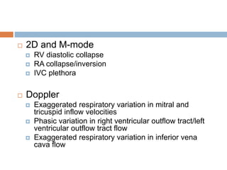  2D and M-mode
 RV diastolic collapse
 RA collapse/inversion
 IVC plethora
 Doppler
 Exaggerated respiratory variation in mitral and
tricuspid inflow velocities
 Phasic variation in right ventricular outflow tract/left
ventricular outflow tract flow
 Exaggerated respiratory variation in inferior vena
cava flow
 