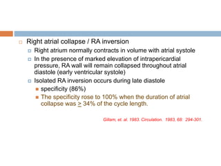  Right atrial collapse / RA inversion
 Right atrium normally contracts in volume with atrial systole
 In the presence of marked elevation of intrapericardial
pressure, RA wall will remain collapsed throughout atrial
diastole (early ventricular systole)
 Isolated RA inversion occurs during late diastole
 specificity (86%)
 The specificity rose to 100% when the duration of atrial
collapse was > 34% of the cycle length.
Gillam, et. al. 1983. Circulation. 1983, 68: 294-301.
 