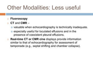 Other Modalities: Less useful
 Fluoroscopy
 CT and CMR –
 valuable when echocardiography is technically inadequate.
 especially useful for loculated effusions and in the
presence of coexistent pleural effusions.
 Real-time CT or CMR cine displays provide information
similar to that of echocardiography for assessment of
tamponade (e.g., septal shifting and chamber collapse).
 