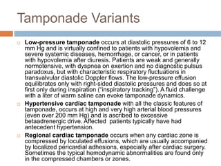 Tamponade Variants
 Low-pressure tamponade occurs at diastolic pressures of 6 to 12
mm Hg and is virtually confined to patients with hypovolemia and
severe systemic diseases, hemorrhage, or cancer, or in patients
with hypovolemia after diuresis. Patients are weak and generally
normotensive, with dyspnea on exertion and no diagnostic pulsus
paradoxus, but with characteristic respiratory fluctuations in
transvalvular diastolic Doppler flows. The low-pressure effusion
equilibrates only with right-sided diastolic pressures and does so at
first only during inspiration (“inspiratory tracking”). A fluid challenge
with a liter of warm saline can evoke tamponade dynamics.
 Hypertensive cardiac tamponade with all the classic features of
tamponade, occurs at high and very high arterial blood pressures
(even over 200 mm Hg) and is ascribed to excessive
betaadrenergic drive. Affected patients typically have had
antecedent hypertension.
 Regional cardiac tamponade occurs when any cardiac zone is
compressed by loculated effusions, which are usually accompanied
by localized pericardial adhesions, especially after cardiac surgery.
Sometimes the typical hemodynamic abnormalities are found only
in the compressed chambers or zones.
 