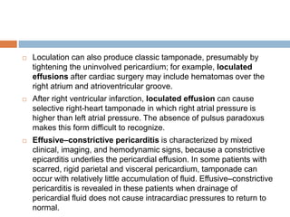  Loculation can also produce classic tamponade, presumably by
tightening the uninvolved pericardium; for example, loculated
effusions after cardiac surgery may include hematomas over the
right atrium and atrioventricular groove.
 After right ventricular infarction, loculated effusion can cause
selective right-heart tamponade in which right atrial pressure is
higher than left atrial pressure. The absence of pulsus paradoxus
makes this form difficult to recognize.
 Effusive–constrictive pericarditis is characterized by mixed
clinical, imaging, and hemodynamic signs, because a constrictive
epicarditis underlies the pericardial effusion. In some patients with
scarred, rigid parietal and visceral pericardium, tamponade can
occur with relatively little accumulation of fluid. Effusive–constrictive
pericarditis is revealed in these patients when drainage of
pericardial fluid does not cause intracardiac pressures to return to
normal.
 