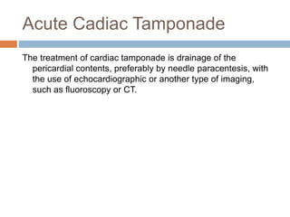 Acute Cadiac Tamponade
The treatment of cardiac tamponade is drainage of the
pericardial contents, preferably by needle paracentesis, with
the use of echocardiographic or another type of imaging,
such as fluoroscopy or CT.
 