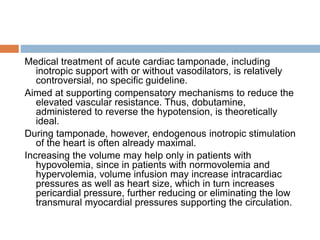 Medical treatment of acute cardiac tamponade, including
inotropic support with or without vasodilators, is relatively
controversial, no specific guideline.
Aimed at supporting compensatory mechanisms to reduce the
elevated vascular resistance. Thus, dobutamine,
administered to reverse the hypotension, is theoretically
ideal.
During tamponade, however, endogenous inotropic stimulation
of the heart is often already maximal.
Increasing the volume may help only in patients with
hypovolemia, since in patients with normovolemia and
hypervolemia, volume infusion may increase intracardiac
pressures as well as heart size, which in turn increases
pericardial pressure, further reducing or eliminating the low
transmural myocardial pressures supporting the circulation.
 