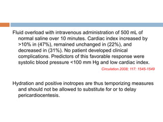Fluid overload with intravenous administration of 500 mL of
normal saline over 10 minutes. Cardiac index increased by
>10% in (47%), remained unchanged in (22%), and
decreased in (31%). No patient developed clinical
complications. Predictors of this favorable response were
systolic blood pressure <100 mm Hg and low cardiac index.
Circulation.2008; 117: 1545-1549
Hydration and positive inotropes are thus temporizing measures
and should not be allowed to substitute for or to delay
pericardiocentesis.
 
