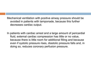 Mechanical ventilation with positive airway pressure should be
avoided in patients with tamponade, because this further
decreases cardiac output.
In patients with cardiac arrest and a large amount of pericardial
fluid, external cardiac compression has little or no value,
because there is little room for additional filling and because
even if systolic pressure rises, diastolic pressure falls and, in
doing so, reduces coronary perfusion pressure.
 