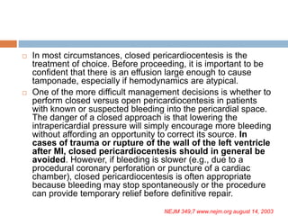  In most circumstances, closed pericardiocentesis is the
treatment of choice. Before proceeding, it is important to be
confident that there is an effusion large enough to cause
tamponade, especially if hemodynamics are atypical.
 One of the more difficult management decisions is whether to
perform closed versus open pericardiocentesis in patients
with known or suspected bleeding into the pericardial space.
The danger of a closed approach is that lowering the
intrapericardial pressure will simply encourage more bleeding
without affording an opportunity to correct its source. In
cases of trauma or rupture of the wall of the left ventricle
after MI, closed pericardiocentesis should in general be
avoided. However, if bleeding is slower (e.g., due to a
procedural coronary perforation or puncture of a cardiac
chamber), closed pericardiocentesis is often appropriate
because bleeding may stop spontaneously or the procedure
can provide temporary relief before definitive repair.
NEJM 349;7 www.nejm.org august 14, 2003
 