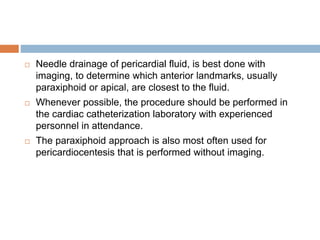  Needle drainage of pericardial fluid, is best done with
imaging, to determine which anterior landmarks, usually
paraxiphoid or apical, are closest to the fluid.
 Whenever possible, the procedure should be performed in
the cardiac catheterization laboratory with experienced
personnel in attendance.
 The paraxiphoid approach is also most often used for
pericardiocentesis that is performed without imaging.
 