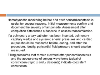 Hemodynamic monitoring before and after pericardiocentesis is
useful for several reasons. Initial measurements confirm and
document the severity of tamponade. Assessment after
completion establishes a baseline to assess reaccumulation.
If a pulmonary artery catheter has been inserted, pulmonary
capillary wedge and systemic arterial pressures and cardiac
output should be monitored before, during, and after the
procedure. Ideally, pericardial fluid pressure should also be
measured.
Filling pressures that remain elevated after pericardiocentesis
and the appearance of venous waveforms typical of
constriction (rapid x and y descents) indicate coexistent
constriction.
 