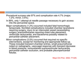 Procedural success rate 97% and complication rate 4.7% (major,
1.2%; minor, 3.5%).
In 89%, only 1 attempt at needle passage necessary to gain access
into the pericardial space.
Major complications (1.2%) occurred included fatal hemorrhagic
tamponade. Nonfatal complications included chamber lacerations
requiring surgery, injury to an intercostal vessel necessitating
surgery, pneumothoraces requiring chest tube placement,
ventricular tachycardia, and bacteremia possibly related to
pericardial catheter placement.
Minor complications (3.5%) occurred that required no specific
interventions, except for monitoring and appropriate follow-up.
These included transient chamber entries, small pneumothorax
noted on radiographs, vasovagal response with transient decrease
in blood pressure, nonsustained supraventricular tachycardia,
pericardial catheter occlusion, and probable pleuropericardial
fistulas.
Mayo Clin Proc 2002; 77:429.
 