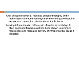 After pericardiocentesis, repeated echocardiography and in
many cases continued hemodynamic monitoring are useful to
assess reaccumulation. Ideally atleast for 24 hours.
Leaving intrapericardial catheters in place for several days to
allow continued fluid removal has been shown to minimize
recurrences and facilitates delivery of intrapericardial drugs if
indicated.
 