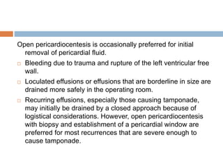 Open pericardiocentesis is occasionally preferred for initial
removal of pericardial fluid.
 Bleeding due to trauma and rupture of the left ventricular free
wall.
 Loculated effusions or effusions that are borderline in size are
drained more safely in the operating room.
 Recurring effusions, especially those causing tamponade,
may initially be drained by a closed approach because of
logistical considerations. However, open pericardiocentesis
with biopsy and establishment of a pericardial window are
preferred for most recurrences that are severe enough to
cause tamponade.
 