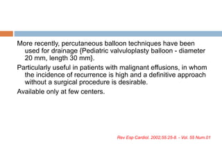 More recently, percutaneous balloon techniques have been
used for drainage {Pediatric valvuloplasty balloon - diameter
20 mm, length 30 mm}.
Particularly useful in patients with malignant effusions, in whom
the incidence of recurrence is high and a definitive approach
without a surgical procedure is desirable.
Available only at few centers.
Rev Esp Cardiol. 2002;55:25-8. - Vol. 55 Num.01
 