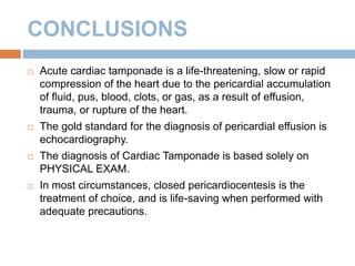 CONCLUSIONS
 Acute cardiac tamponade is a life-threatening, slow or rapid
compression of the heart due to the pericardial accumulation
of fluid, pus, blood, clots, or gas, as a result of effusion,
trauma, or rupture of the heart.
 The gold standard for the diagnosis of pericardial effusion is
echocardiography.
 The diagnosis of Cardiac Tamponade is based solely on
PHYSICAL EXAM.
 In most circumstances, closed pericardiocentesis is the
treatment of choice, and is life-saving when performed with
adequate precautions.
 