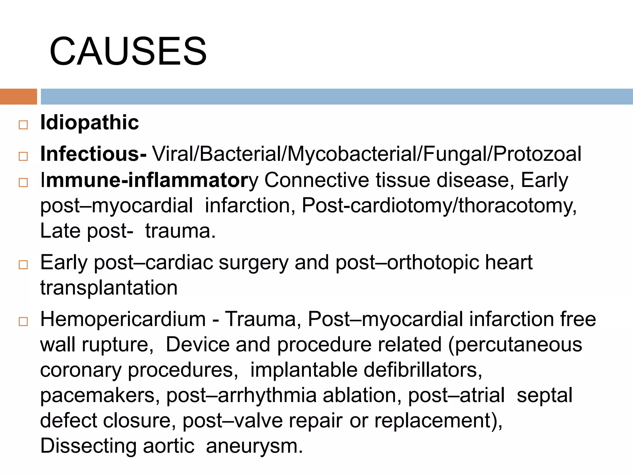 CAUSES
 Idiopathic
 Infectious- Viral/Bacterial/Mycobacterial/Fungal/Protozoal
 Immune-inflammatory Connective tissue disease, Early
post–myocardial infarction, Post-cardiotomy/thoracotomy,
Late post- trauma.
 Early post–cardiac surgery and post–orthotopic heart
transplantation
 Hemopericardium - Trauma, Post–myocardial infarction free
wall rupture, Device and procedure related (percutaneous
coronary procedures, implantable defibrillators,
pacemakers, post–arrhythmia ablation, post–atrial septal
defect closure, post–valve repair or replacement),
Dissecting aortic aneurysm.
 