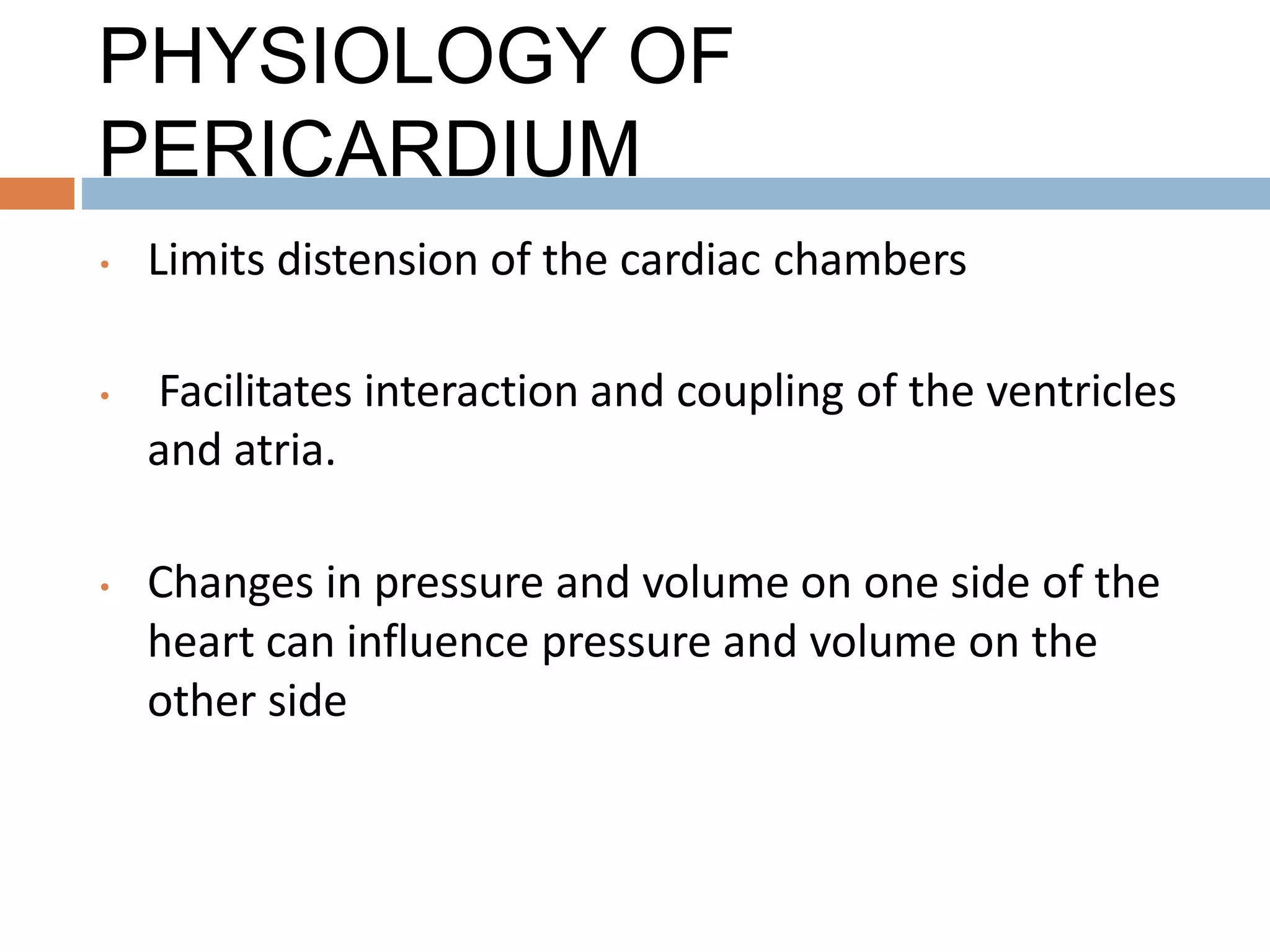 PHYSIOLOGY OF
PERICARDIUM
• Limits distension of the cardiac chambers
• Facilitates interaction and coupling of the ventricles
and atria.
• Changes in pressure and volume on one side of the
heart can influence pressure and volume on the
other side
 