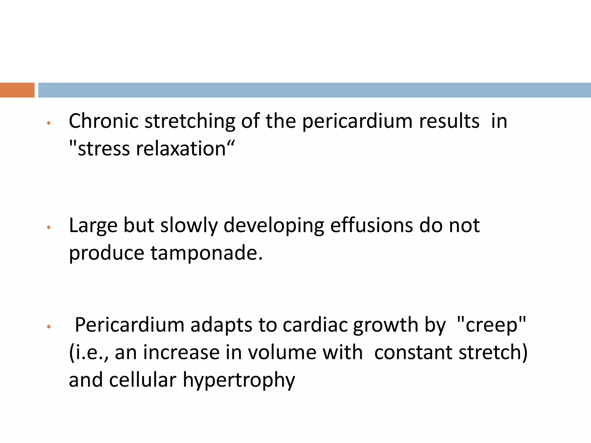 • Chronic stretching of the pericardium results in
"stress relaxation“
• Large but slowly developing effusions do not
produce tamponade.
• Pericardium adapts to cardiac growth by "creep"
(i.e., an increase in volume with constant stretch)
and cellular hypertrophy
 