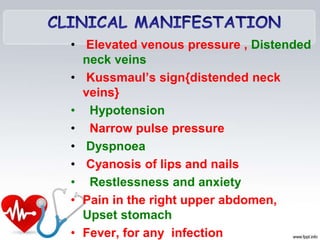 • Elevated venous pressure , Distended
neck veins
• Kussmaul’s sign{distended neck
veins}
• Hypotension
• Narrow pulse pressure
• Dyspnoea
• Cyanosis of lips and nails
• Restlessness and anxiety
• Pain in the right upper abdomen,
Upset stomach
• Fever, for any infection
 