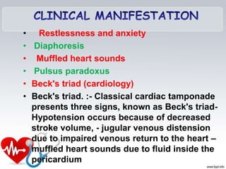 • Restlessness and anxiety
• Diaphoresis
• Muffled heart sounds
• Pulsus paradoxus
• Beck's triad (cardiology)
• Beck's triad. :- Classical cardiac tamponade
presents three signs, known as Beck's triad-
Hypotension occurs because of decreased
stroke volume, - jugular venous distension
due to impaired venous return to the heart –
muffled heart sounds due to fluid inside the
pericardium
 