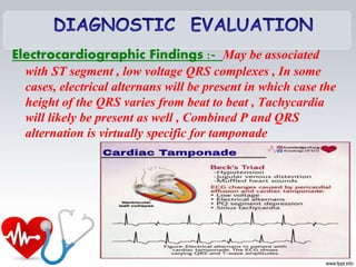 Electrocardiographic Findings :- May be associated
with ST segment , low voltage QRS complexes , In some
cases, electrical alternans will be present in which case the
height of the QRS varies from beat to beat , Tachycardia
will likely be present as well , Combined P and QRS
alternation is virtually specific for tamponade
 