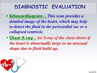 • Echocardiogram :- This scan provides a
detailed image of the heart, which may help
to detect the fluid in the pericardial sac or a
collapsed ventricle.
• Chest X-ray:- An X-ray of the chest shows if
the heart is abnormally large or an unusual
shape due to fluid build up..
 