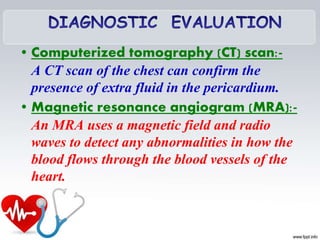 • Computerized tomography (CT) scan:-
A CT scan of the chest can confirm the
presence of extra fluid in the pericardium.
• Magnetic resonance angiogram (MRA):-
An MRA uses a magnetic field and radio
waves to detect any abnormalities in how the
blood flows through the blood vessels of the
heart.
 