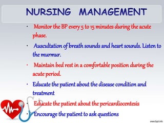 • Monitor the BP every 5 to 15 minutes during the acute
phase.
• Auscultation of breathsounds and heart sounds. Listen to
the murmur.
• Maintain bed rest in a comfortable position during the
acuteperiod.
• Educatethe patient about the disease condition and
treatment
• Educate the patient about the pericardiocentesis
• Encourage the patient to ask questions
 