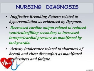 • Ineffective Breathing Pattern related to
hyperventilation as evidenced by Dyspnea.
• Decreased cardiac output related to reduced
ventricularfilling secondary to increased
intrapericardial pressure as manifested by
tachycardia.
• Activity intolerance related to shortness of
breath and chest discomfort as manifested
restlessness and fatigue
 
