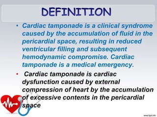 • Cardiac tamponade is a clinical syndrome
caused by the accumulation of fluid in the
pericardial space, resulting in reduced
ventricular filling and subsequent
hemodynamic compromise. Cardiac
tamponade is a medical emergency.
• Cardiac tamponade is cardiac
dysfunction caused by external
compression of heart by the accumulation
of excessive contents in the pericardial
space
 