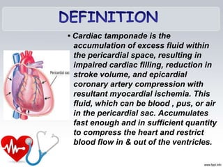 • Cardiac tamponade is the
accumulation of excess fluid within
the pericardial space, resulting in
impaired cardiac filling, reduction in
stroke volume, and epicardial
coronary artery compression with
resultant myocardial ischemia. This
fluid, which can be blood , pus, or air
in the pericardial sac. Accumulates
fast enough and in sufficient quantity
to compress the heart and restrict
blood flow in & out of the ventricles.
 