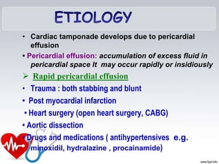 • Cardiac tamponade develops due to pericardial
effusion
• Pericardial effusion: accumulation of excess fluid in
pericardial space It may occur rapidly or insidiously
 Rapid pericardial effusion
• Trauma : both stabbing and blunt
• Post myocardial infarction
• Heart surgery (open heart surgery, CABG)
• Aortic dissection
• Drugs and medications ( antihypertensives e.g.
minoxidil, hydralazine , procainamide)
 
