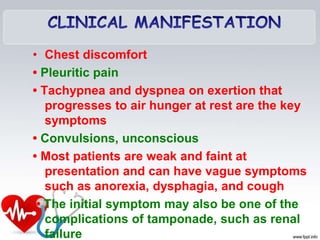 • Chest discomfort
• Pleuritic pain
• Tachypnea and dyspnea on exertion that
progresses to air hunger at rest are the key
symptoms
• Convulsions, unconscious
• Most patients are weak and faint at
presentation and can have vague symptoms
such as anorexia, dysphagia, and cough
• The initial symptom may also be one of the
complications of tamponade, such as renal
failure
 