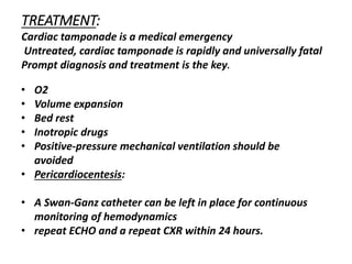 TREATMENT:
Cardiac tamponade is a medical emergency
Untreated, cardiac tamponade is rapidly and universally fatal
Prompt diagnosis and treatment is the key.
• O2
• Volume expansion
• Bed rest
• Inotropic drugs
• Positive-pressure mechanical ventilation should be
avoided
• Pericardiocentesis:
• A Swan-Ganz catheter can be left in place for continuous
monitoring of hemodynamics
• repeat ECHO and a repeat CXR within 24 hours.
 