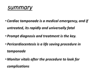 summary
•Cardiac tamponade is a medical emergency, and if
untreated, its rapidly and universally fatal
•Prompt diagnosis and treatment is the key.
•Pericardiocentesis is a life saving procedure in
tamponade
•Monitor vitals after the procedure to look for
complications
 