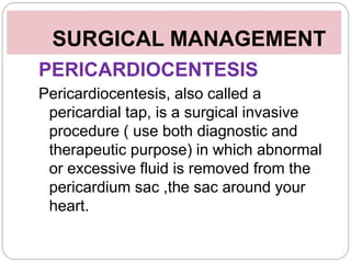 SURGICAL MANAGEMENT
PERICARDIOCENTESIS
Pericardiocentesis, also called a
pericardial tap, is a surgical invasive
procedure ( use both diagnostic and
therapeutic purpose) in which abnormal
or excessive fluid is removed from the
pericardium sac ,the sac around your
heart.
 