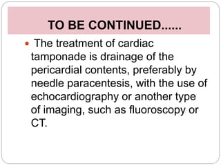 TO BE CONTINUED......
 The treatment of cardiac
tamponade is drainage of the
pericardial contents, preferably by
needle paracentesis, with the use of
echocardiography or another type
of imaging, such as fluoroscopy or
CT.
 