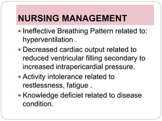 NURSING MANAGEMENT
 Ineffective Breathing Pattern related to:
hyperventilation .
 Decreased cardiac output related to
reduced ventricular filling secondary to
increased intrapericardial pressure.
 Activity intolerance related to
restlessness, fatigue .
 Knowledge deficiet related to disease
condition.
 