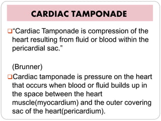 CARDIAC TAMPONADE
“Cardiac Tamponade is compression of the
heart resulting from fluid or blood within the
pericardial sac.”
(Brunner)
Cardiac tamponade is pressure on the heart
that occurs when blood or fluid builds up in
the space between the heart
muscle(myocardium) and the outer covering
sac of the heart(pericardium).
 
