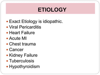 ETIOLOGY
 Exact Etiology is idiopathic.
 Viral Pericarditis
 Heart Failure
 Acute MI
 Chest trauma
 Cancer
 Kidney Failure
 Tuberculosis
 Hypothyroidism
 