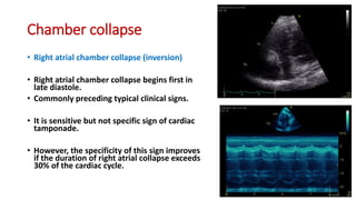 Chamber collapse
• Right atrial chamber collapse (inversion)
• Right atrial chamber collapse begins first in
late diastole.
• Commonly preceding typical clinical signs.
• It is sensitive but not specific sign of cardiac
tamponade.
• However, the specificity of this sign improves
if the duration of right atrial collapse exceeds
30% of the cardiac cycle.
 
