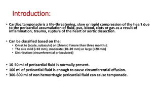 Introduction:
• Cardiac tamponade is a life-threatening, slow or rapid compression of the heart due
to the pericardial accumulation of fluid, pus, blood, clots or gas as a result of
inflammation, trauma, rupture of the heart or aortic dissection.
• Can be classified based on the:
• Onset to (acute, subacute) or (chronic if more than three months).
• The size mild (<10 mm), moderate (10–20 mm) or large (>20 mm)
• Distribution (circumferential or loculated)
• 10-50 ml of pericardial fluid is normally present.
• 100 ml of pericardial fluid is enough to cause circumferential effusion.
• 300-600 ml of non hemorrhagic pericardial fluid can cause tamponade.
 