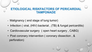 ETIOLOGICAL RISKFACTORS OF PERICARDIAL
TAMPONADE
• Malignancy ( end stage of lung tumor)
• Infection ( viral, (HIV) bacterial , (TB) & fungal pericarditis)
• Cardiovascular surgery ( open heart surgery , CABG)
• Post coronary intervention ( coronary dissection , &
perforation)
 